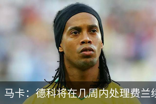 马卡：德科将在几周内处理费兰续约事宜，球员目前专注于世界杯